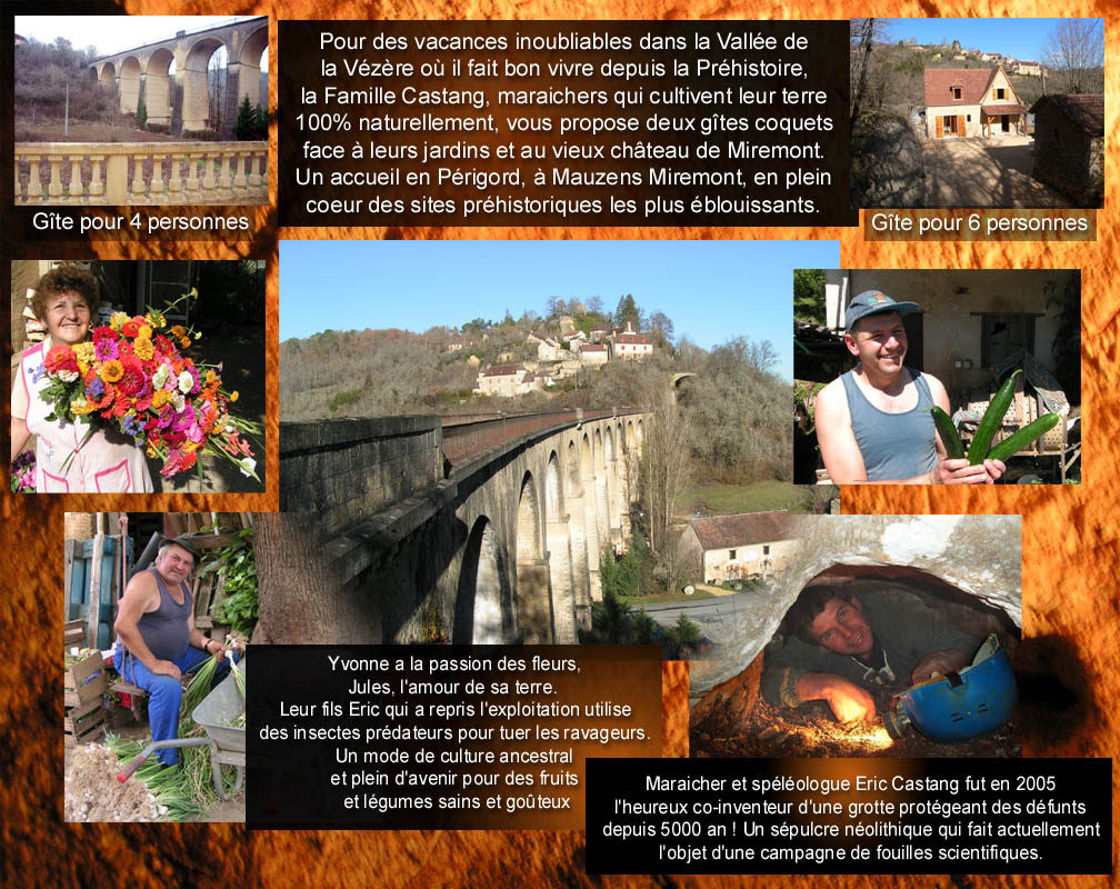 Pour des vacances inoubliables dans la Vall�e dela V�z�re o� il fait bon vivre depuis la Pr�histoire,la Famille Castang, maraichers qui cultivent leur terre100% naturellement, vous propose deux g�tes coquetsface � leurs jardins et au vieux ch�teau de Miremont.Un accueil en P�rigord, � Mauzens Miremont, en pleincoeur des sites pr�historiques les plus �blouissants.